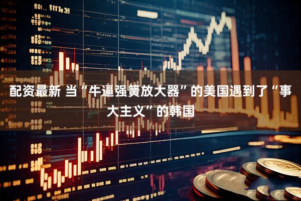 配资最新 当“牛逼强簧放大器”的美国遇到了“事大主义”的韩国