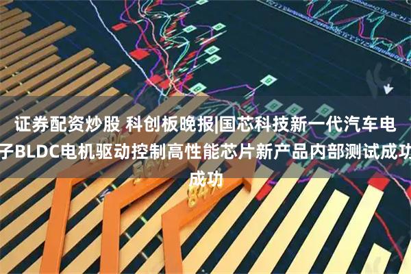 证券配资炒股 科创板晚报|国芯科技新一代汽车电子BLDC电机驱动控制高性能芯片新产品内部测试成功
