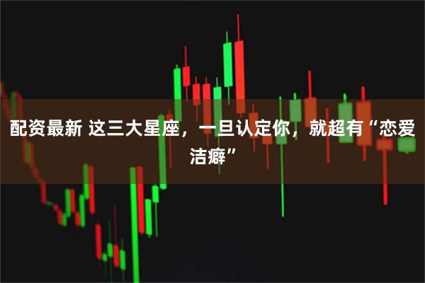 配资最新 这三大星座，一旦认定你，就超有“恋爱洁癖”
