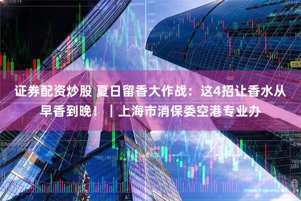 证券配资炒股 夏日留香大作战：这4招让香水从早香到晚！｜上海市消保委空港专业办