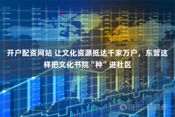 开户配资网站 让文化资源抵达千家万户，东营这样把文化书院“种”进社区