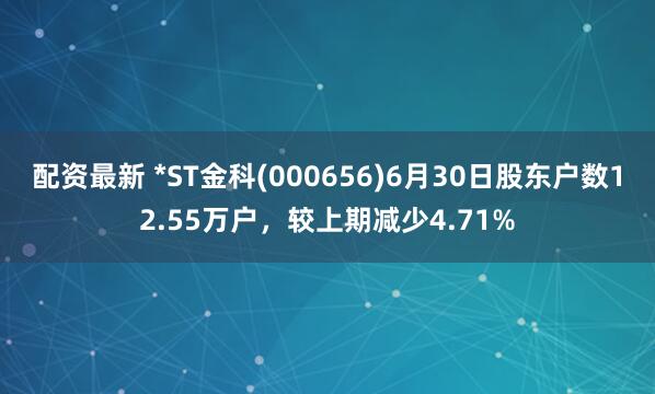配资最新 *ST金科(000656)6月30日股东户数12.55万户，较上期减少4.71%