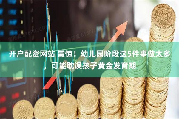 开户配资网站 震惊！幼儿园阶段这5件事做太多，可能耽误孩子黄金发育期