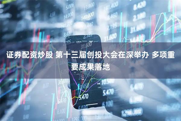 证券配资炒股 第十三届创投大会在深举办 多项重要成果落地