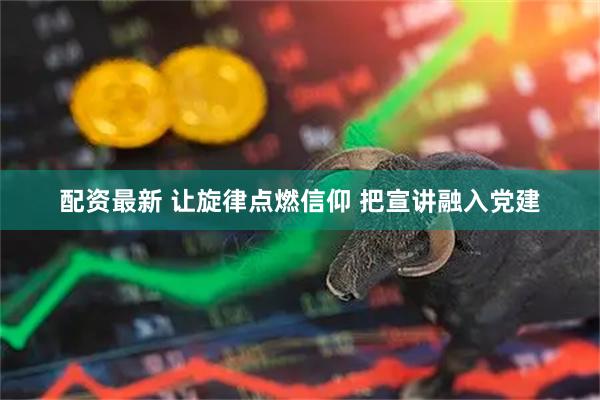 配资最新 让旋律点燃信仰 把宣讲融入党建