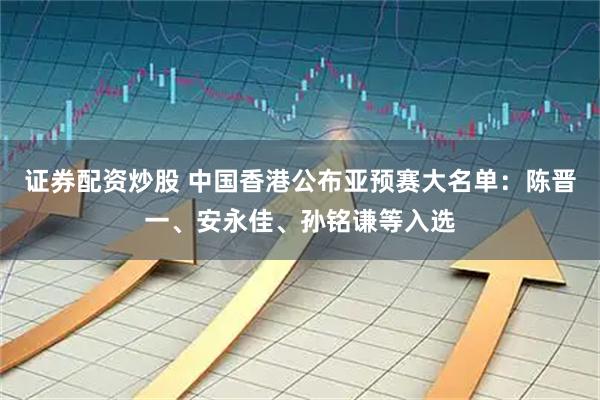证券配资炒股 中国香港公布亚预赛大名单：陈晋一、安永佳、孙铭谦等入选