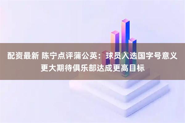 配资最新 陈宁点评蒲公英：球员入选国字号意义更大期待俱乐部达成更高目标