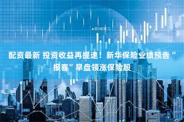 配资最新 投资收益再提速！新华保险业绩预告“报喜”早盘领涨保险股