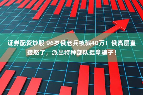 证券配资炒股 96岁俄老兵被骗40万！俄高层直接怒了，派出特种部队捉拿骗子！