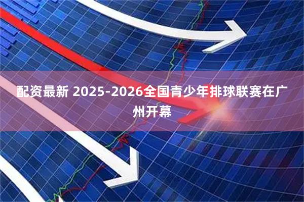 配资最新 2025-2026全国青少年排球联赛在广州开幕