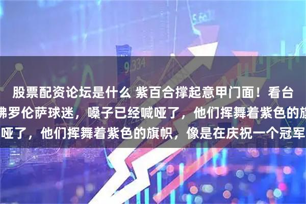 股票配资论坛是什么 紫百合撑起意甲门面！看台上那几百名随队远征的佛罗伦萨球迷，嗓子已经喊哑了，他们挥舞着紫色的旗帜，像是在庆祝一个冠军